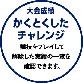 大会成績 かくとくしたチャレンジ 競技をプレイして解除した実績の一覧を確認できます。