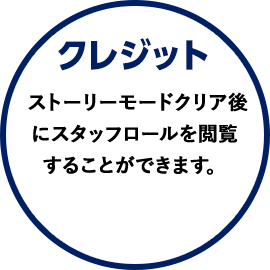 クレジット ストーリーモードクリア後にスタッフロールを閲覧することができます。