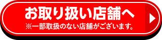 お取り扱い店舗へ ※一部取扱のない店舗がございます。